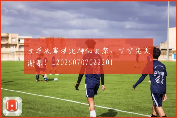 女单决赛堪比神仙打架,丁宁完美谢幕!_20260707022201