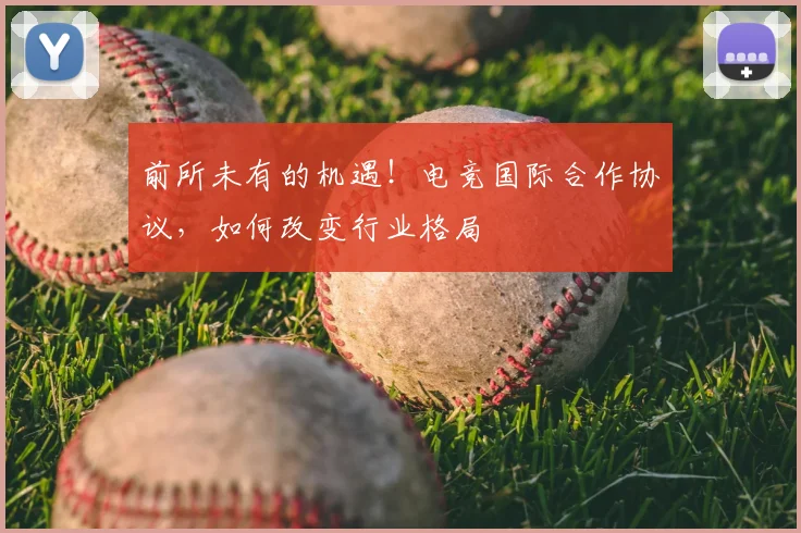 前所未有的机遇！电竞国际合作协议，如何改变行业格局