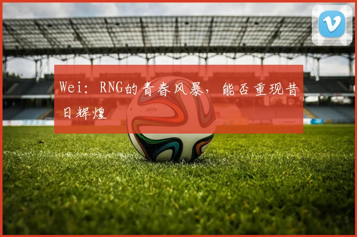 Wei：RNG的青春风暴，能否重现昔日辉煌