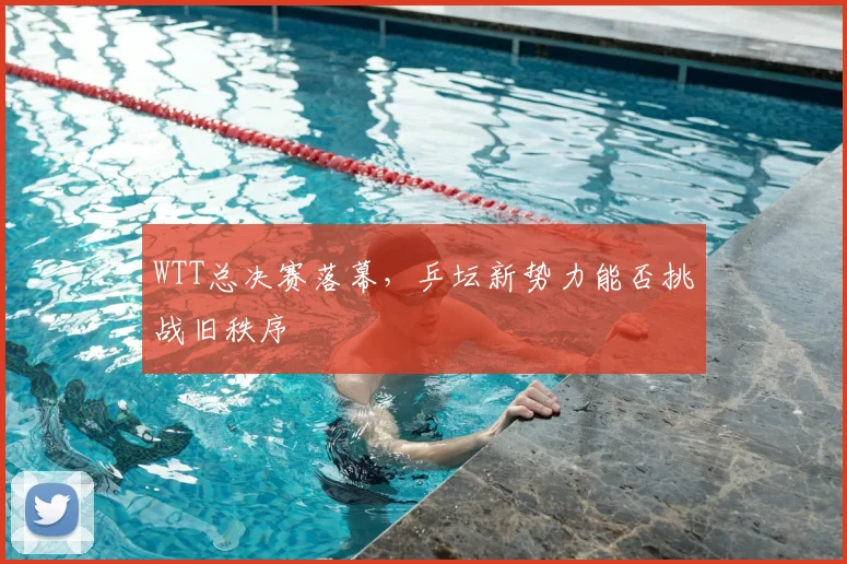WTT总决赛落幕，乒坛新势力能否挑战旧秩序
