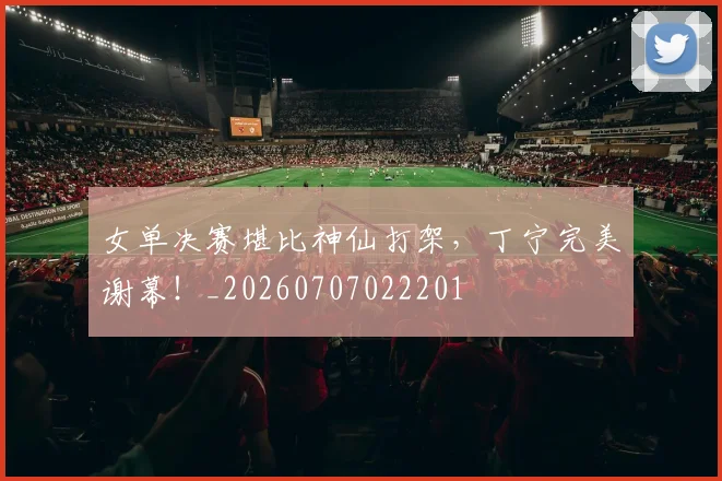 女单决赛堪比神仙打架,丁宁完美谢幕!_20260707022201