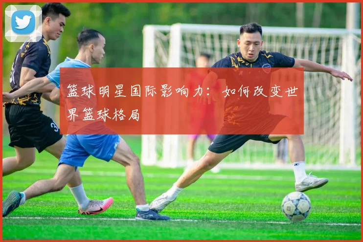 篮球明星国际影响力:如何改变世界篮球格局
