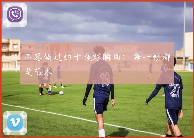 不容错过的十佳球瞬间:每一帧都是艺术
