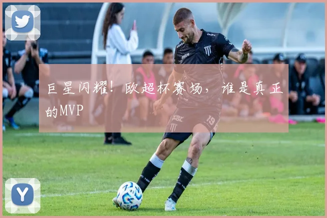 巨星闪耀！欧超杯赛场，谁是真正的MVP