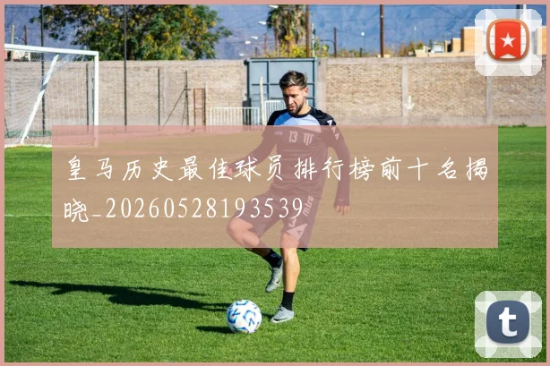 皇马历史最佳球员排行榜前十名揭晓_20260528193539