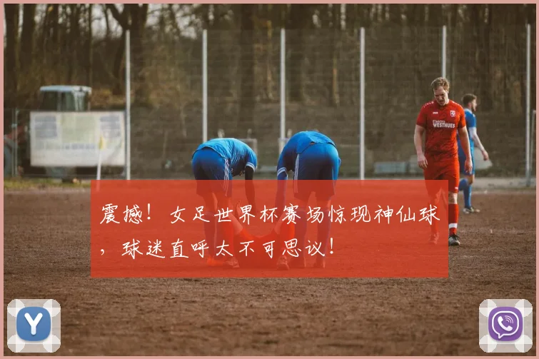 震撼!女足世界杯赛场惊现神仙球,球迷直呼太不可思议!