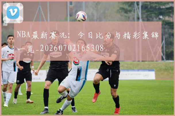 NBA最新赛况：今日比分与精彩集锦一览_20260702165308